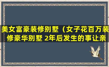 美女富豪装修别墅（女子花百万装修豪华别墅 2年后发生的事让亲 友炸锅）